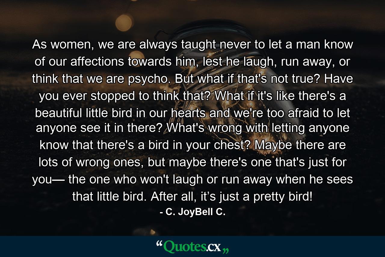 As women, we are always taught never to let a man know of our affections towards him, lest he laugh, run away, or think that we are psycho. But what if that's not true? Have you ever stopped to think that? What if it's like there's a beautiful little bird in our hearts and we're too afraid to let anyone see it in there? What's wrong with letting anyone know that there's a bird in your chest? Maybe there are lots of wrong ones, but maybe there's one that's just for you— the one who won't laugh or run away when he sees that little bird. After all, it’s just a pretty bird! - Quote by C. JoyBell C.