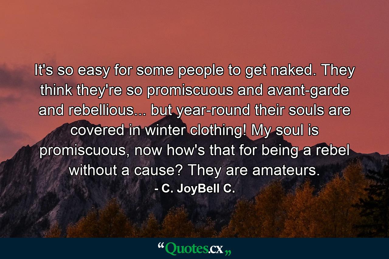 It's so easy for some people to get naked. They think they're so promiscuous and avant-garde and rebellious... but year-round their souls are covered in winter clothing! My soul is promiscuous, now how's that for being a rebel without a cause? They are amateurs. - Quote by C. JoyBell C.