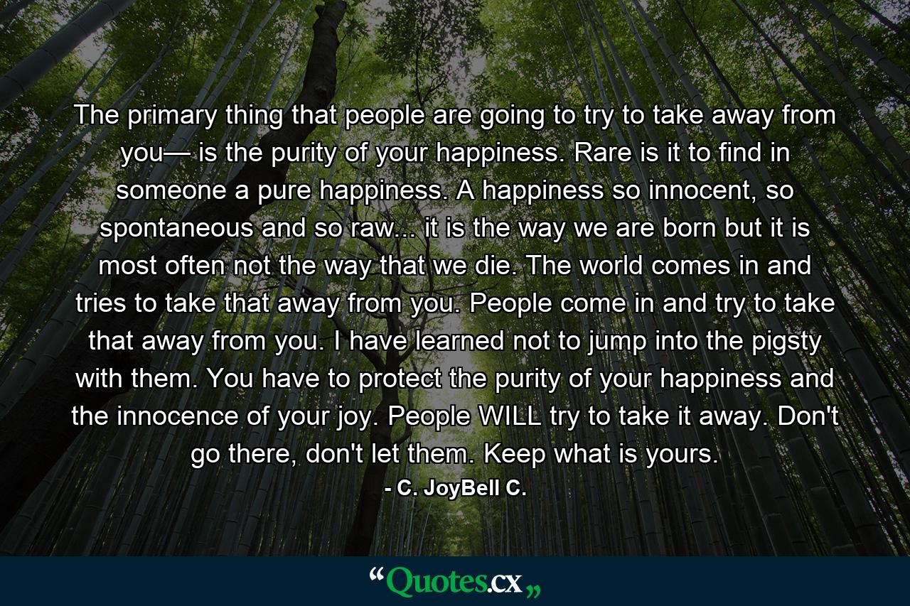 The primary thing that people are going to try to take away from you— is the purity of your happiness. Rare is it to find in someone a pure happiness. A happiness so innocent, so spontaneous and so raw... it is the way we are born but it is most often not the way that we die. The world comes in and tries to take that away from you. People come in and try to take that away from you. I have learned not to jump into the pigsty with them. You have to protect the purity of your happiness and the innocence of your joy. People WILL try to take it away. Don't go there, don't let them. Keep what is yours. - Quote by C. JoyBell C.