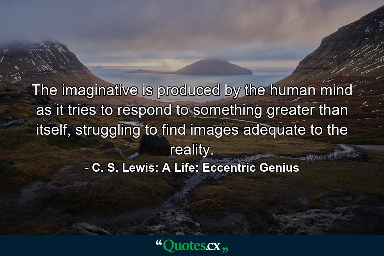 The imaginative is produced by the human mind as it tries to respond to something greater than itself, struggling to find images adequate to the reality. - Quote by C. S. Lewis: A Life: Eccentric Genius