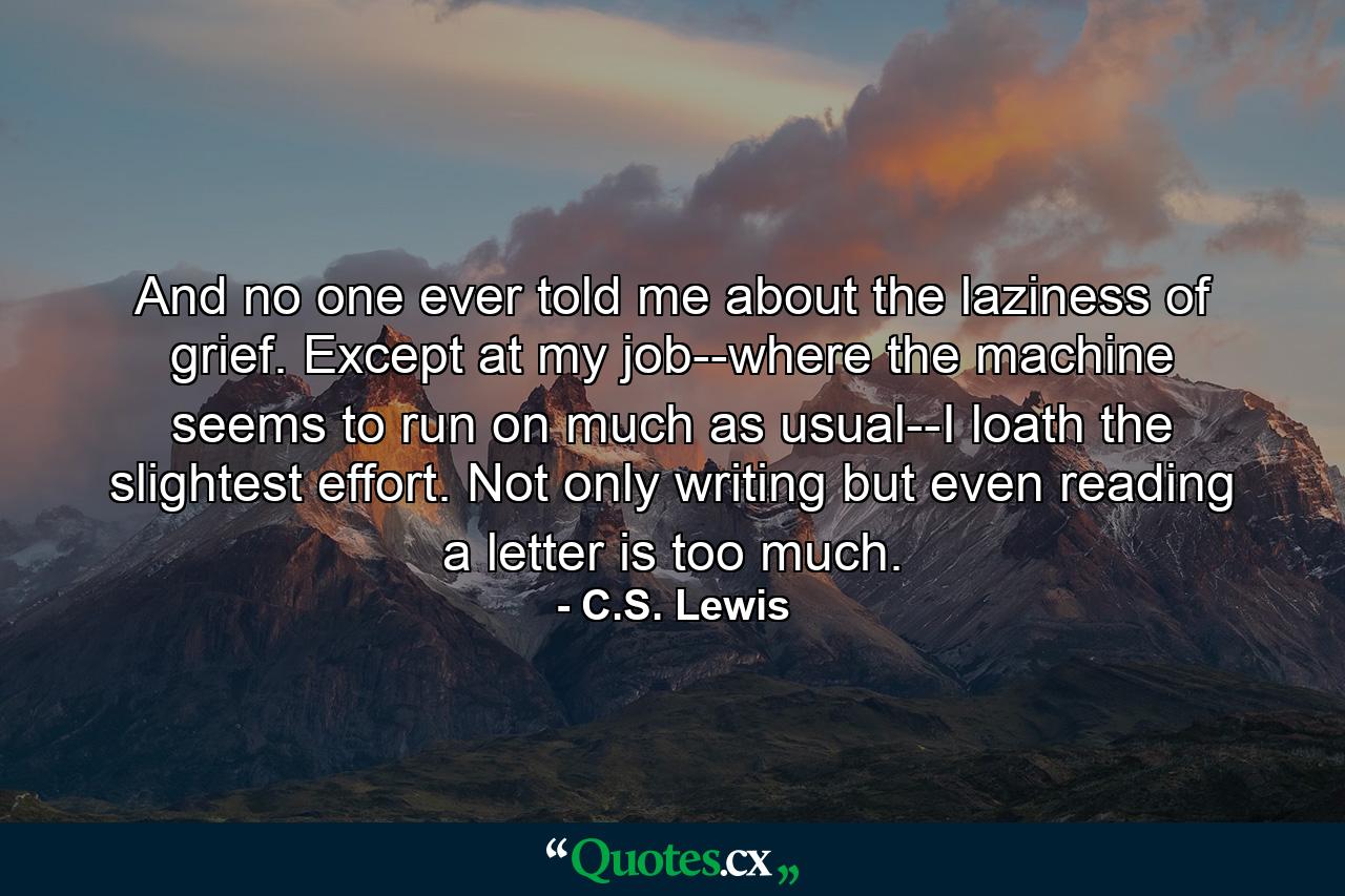 And no one ever told me about the laziness of grief. Except at my job--where the machine seems to run on much as usual--I loath the slightest effort. Not only writing but even reading a letter is too much. - Quote by C.S. Lewis