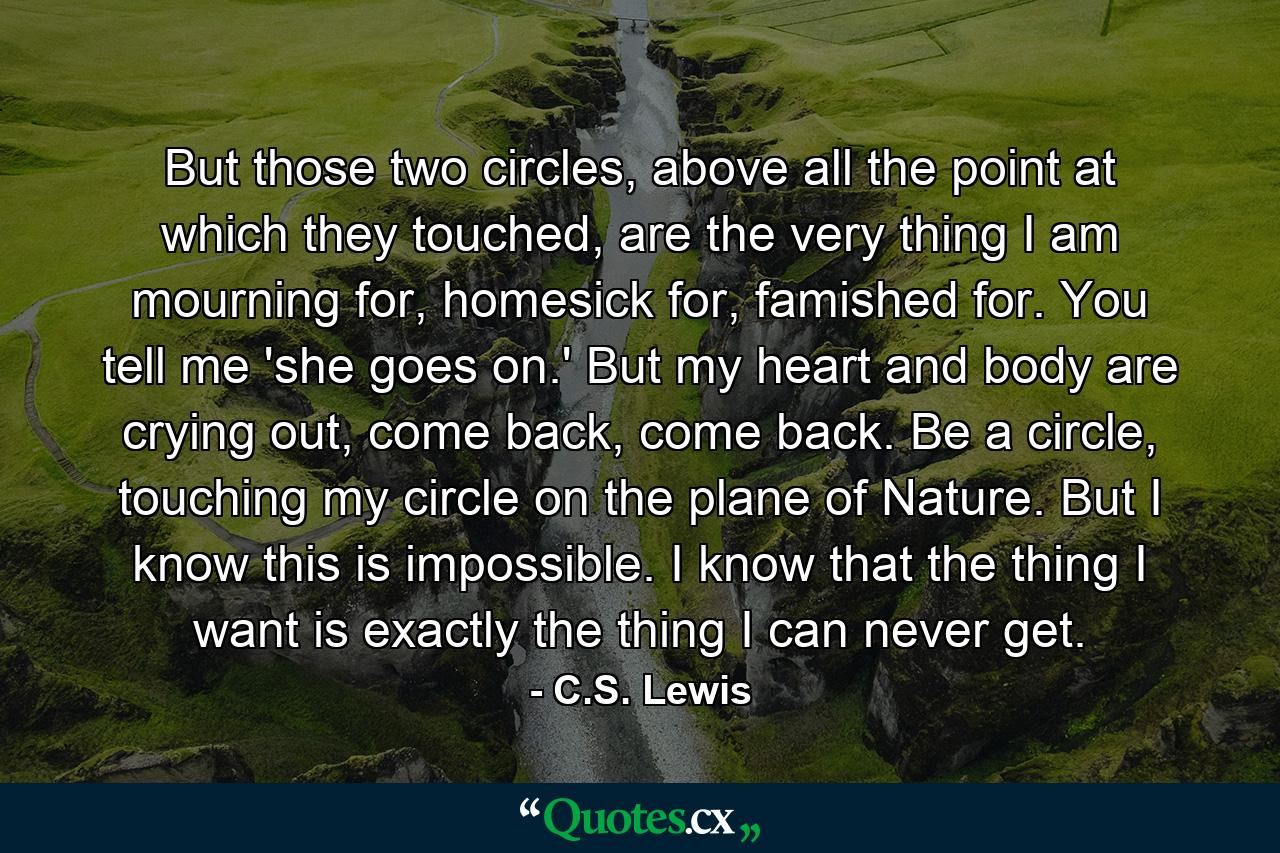 But those two circles, above all the point at which they touched, are the very thing I am mourning for, homesick for, famished for. You tell me 'she goes on.' But my heart and body are crying out, come back, come back. Be a circle, touching my circle on the plane of Nature. But I know this is impossible. I know that the thing I want is exactly the thing I can never get. - Quote by C.S. Lewis