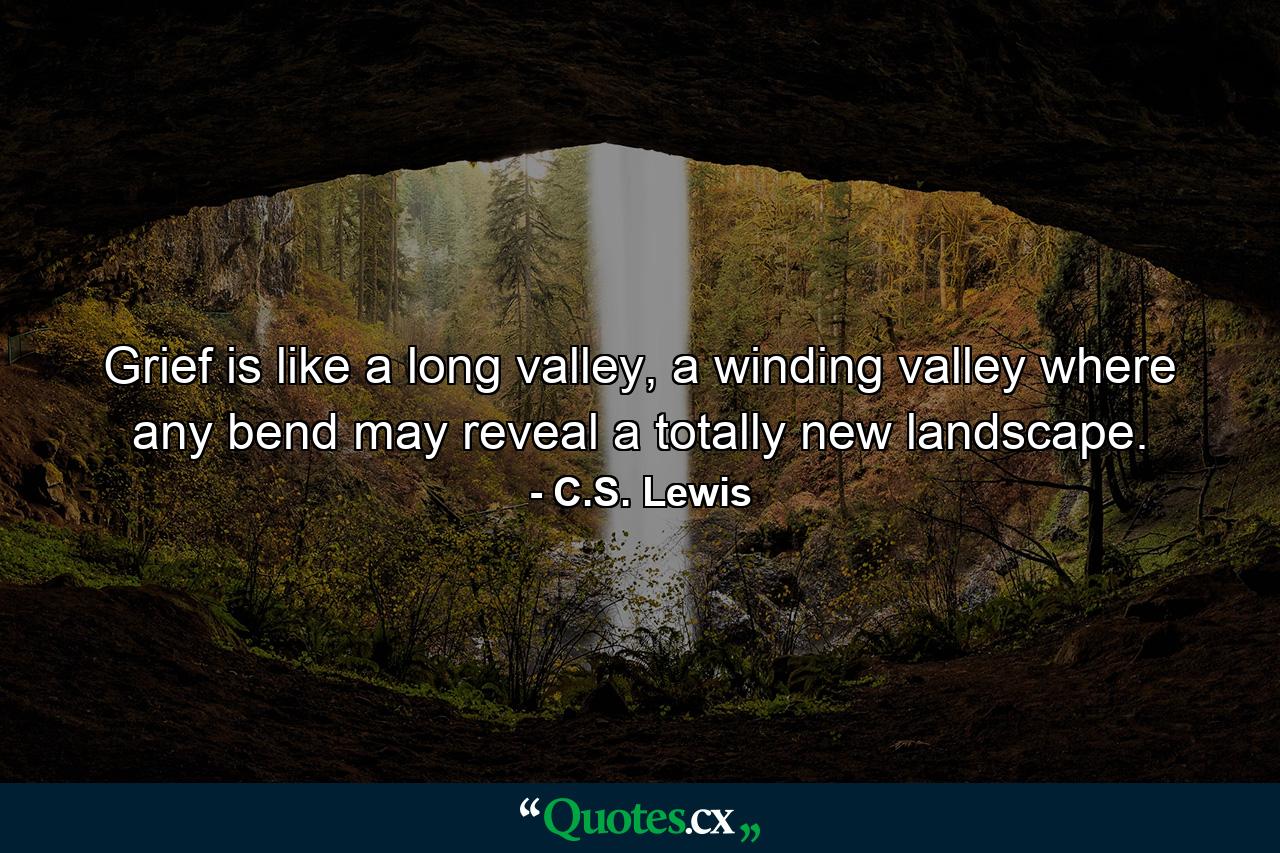 Grief is like a long valley, a winding valley where any bend may reveal a totally new landscape. - Quote by C.S. Lewis