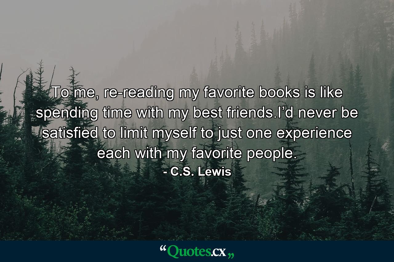 To me, re-reading my favorite books is like spending time with my best friends.I’d never be satisfied to limit myself to just one experience each with my favorite people. - Quote by C.S. Lewis