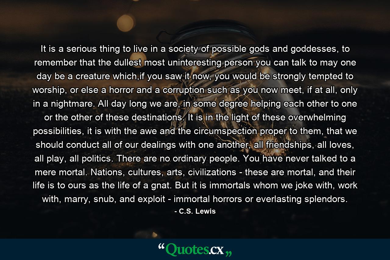 It is a serious thing to live in a society of possible gods and goddesses, to remember that the dullest most uninteresting person you can talk to may one day be a creature which,if you saw it now, you would be strongly tempted to worship, or else a horror and a corruption such as you now meet, if at all, only in a nightmare. All day long we are, in some degree helping each other to one or the other of these destinations. It is in the light of these overwhelming possibilities, it is with the awe and the circumspection proper to them, that we should conduct all of our dealings with one another, all friendships, all loves, all play, all politics. There are no ordinary people. You have never talked to a mere mortal. Nations, cultures, arts, civilizations - these are mortal, and their life is to ours as the life of a gnat. But it is immortals whom we joke with, work with, marry, snub, and exploit - immortal horrors or everlasting splendors. - Quote by C.S. Lewis