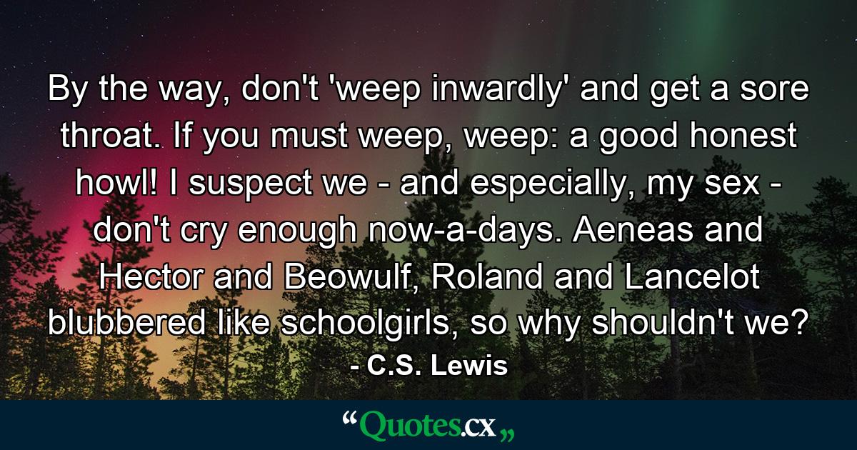 By the way, don't 'weep inwardly' and get a sore throat. If you must weep, weep: a good honest howl! I suspect we - and especially, my sex - don't cry enough now-a-days. Aeneas and Hector and Beowulf, Roland and Lancelot blubbered like schoolgirls, so why shouldn't we? - Quote by C.S. Lewis