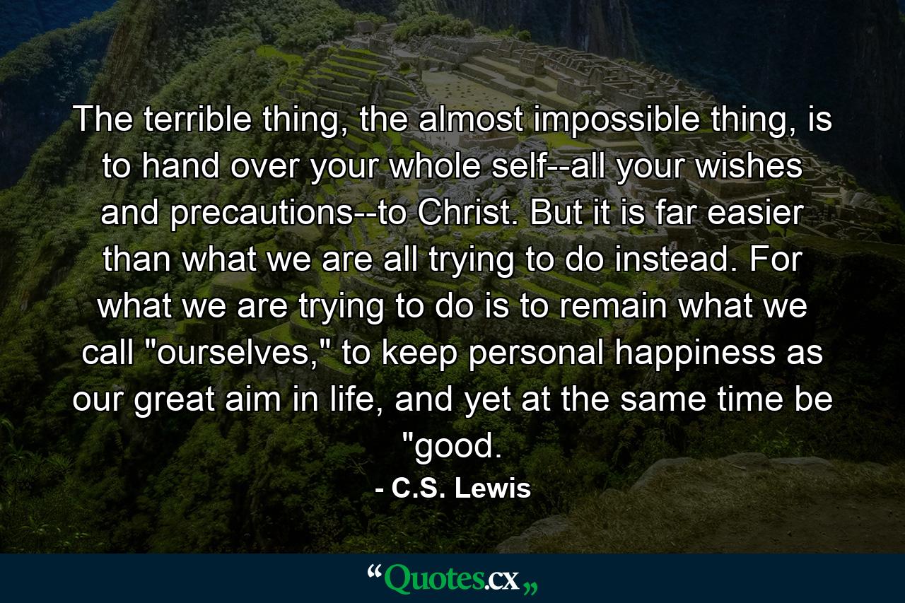 The terrible thing, the almost impossible thing, is to hand over your whole self--all your wishes and precautions--to Christ. But it is far easier than what we are all trying to do instead. For what we are trying to do is to remain what we call 