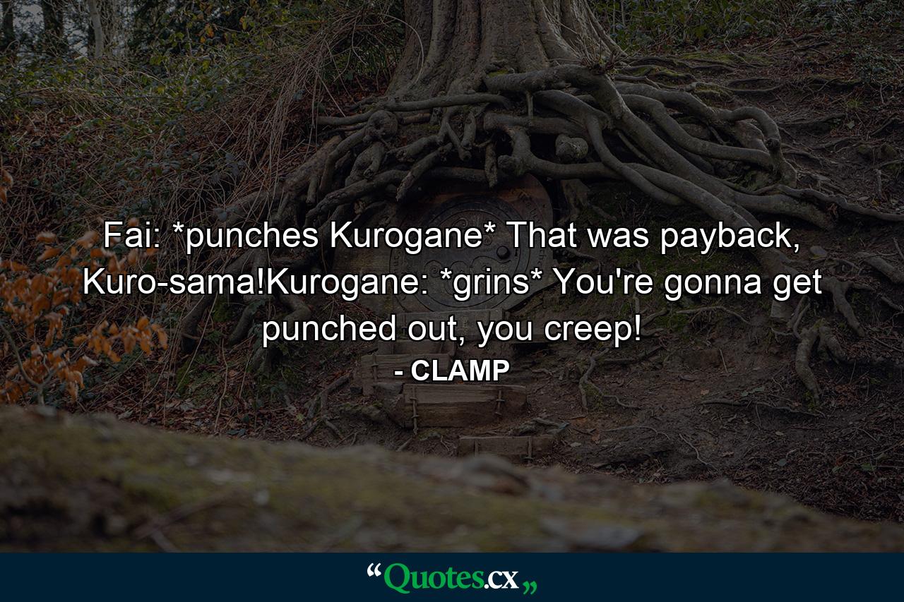 Fai: *punches Kurogane* That was payback, Kuro-sama!Kurogane: *grins* You're gonna get punched out, you creep! - Quote by CLAMP