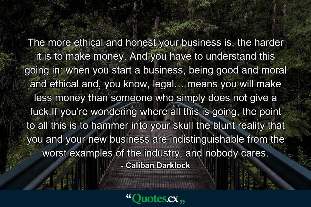 The more ethical and honest your business is, the harder it is to make money. And you have to understand this going in: when you start a business, being good and moral and ethical and, you know, legal… means you will make less money than someone who simply does not give a fuck.If you’re wondering where all this is going, the point to all this is to hammer into your skull the blunt reality that you and your new business are indistinguishable from the worst examples of the industry, and nobody cares. - Quote by Caliban Darklock