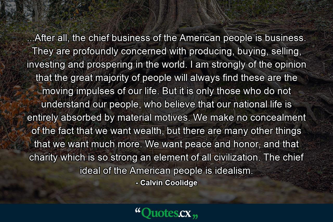 ...After all, the chief business of the American people is business. They are profoundly concerned with producing, buying, selling, investing and prospering in the world. I am strongly of the opinion that the great majority of people will always find these are the moving impulses of our life. But it is only those who do not understand our people, who believe that our national life is entirely absorbed by material motives. We make no concealment of the fact that we want wealth, but there are many other things that we want much more. We want peace and honor, and that charity which is so strong an element of all civilization. The chief ideal of the American people is idealism. - Quote by Calvin Coolidge