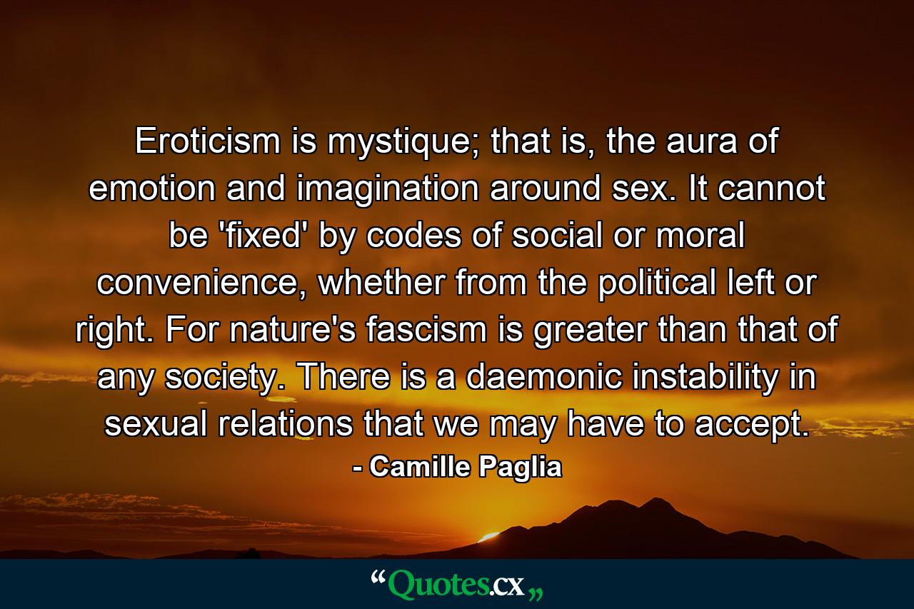 Eroticism is mystique; that is, the aura of emotion and imagination around sex. It cannot be 'fixed' by codes of social or moral convenience, whether from the political left or right. For nature's fascism is greater than that of any society. There is a daemonic instability in sexual relations that we may have to accept. - Quote by Camille Paglia