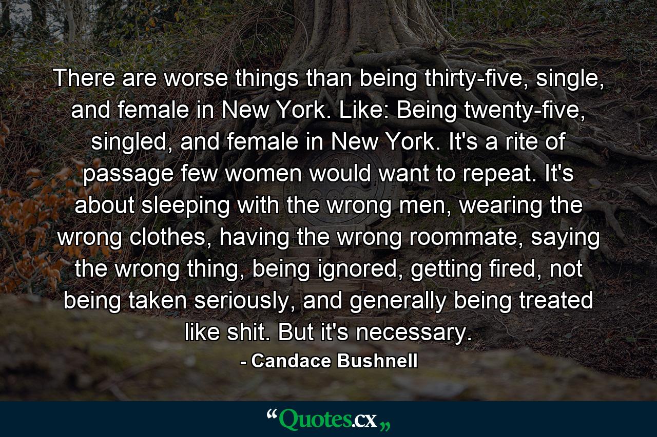 There are worse things than being thirty-five, single, and female in New York. Like: Being twenty-five, singled, and female in New York. It's a rite of passage few women would want to repeat. It's about sleeping with the wrong men, wearing the wrong clothes, having the wrong roommate, saying the wrong thing, being ignored, getting fired, not being taken seriously, and generally being treated like shit. But it's necessary. - Quote by Candace Bushnell