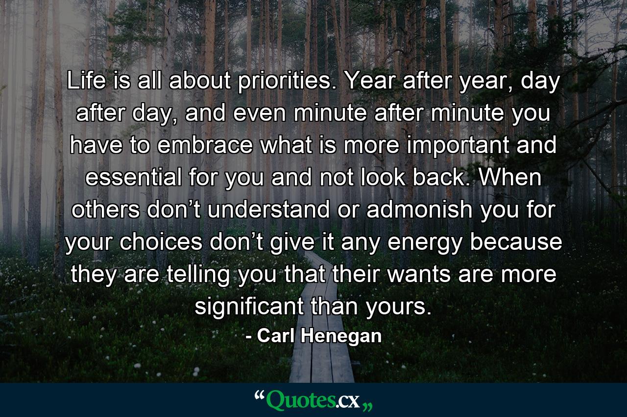 Life is all about priorities. Year after year, day after day, and even minute after minute you have to embrace what is more important and essential for you and not look back. When others don’t understand or admonish you for your choices don’t give it any energy because they are telling you that their wants are more significant than yours. - Quote by Carl Henegan