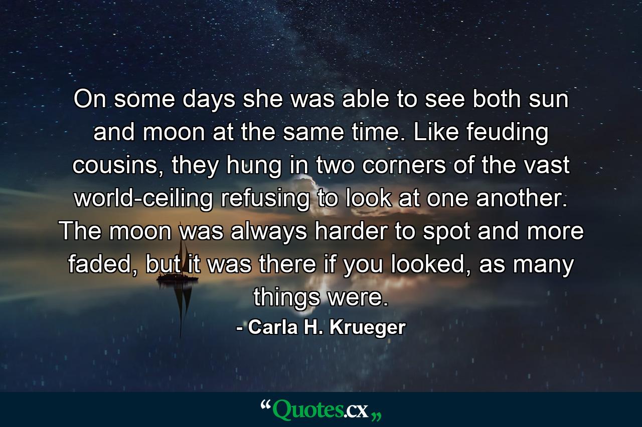 On some days she was able to see both sun and moon at the same time. Like feuding cousins, they hung in two corners of the vast world-ceiling refusing to look at one another. The moon was always harder to spot and more faded, but it was there if you looked, as many things were. - Quote by Carla H. Krueger