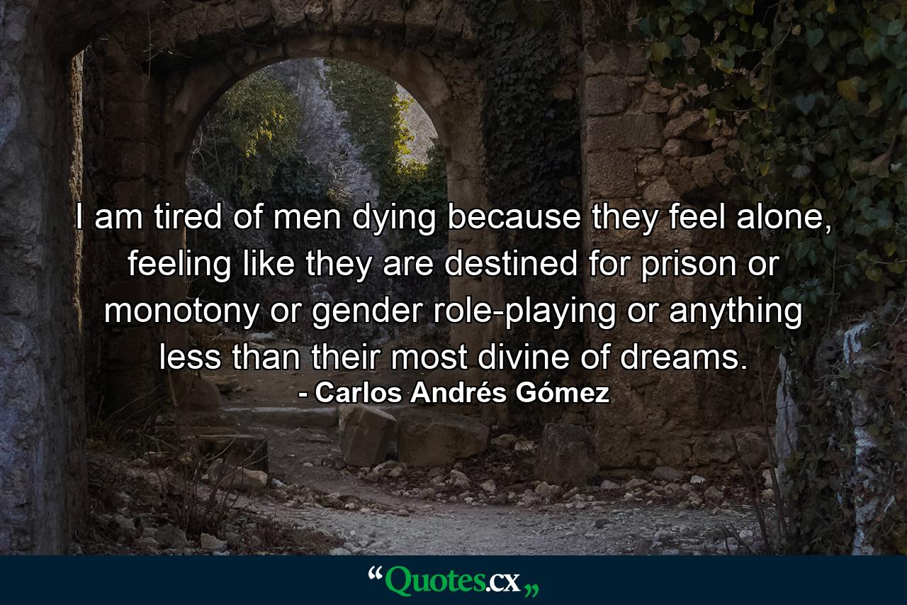 I am tired of men dying because they feel alone, feeling like they are destined for prison or monotony or gender role-playing or anything less than their most divine of dreams. - Quote by Carlos Andrés Gómez