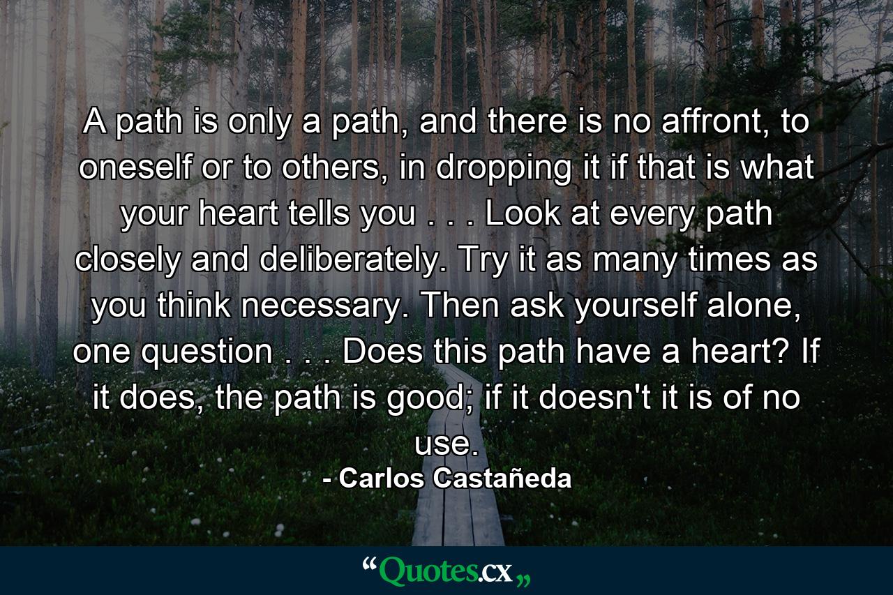 A path is only a path, and there is no affront, to oneself or to others, in dropping it if that is what your heart tells you . . . Look at every path closely and deliberately. Try it as many times as you think necessary. Then ask yourself alone, one question . . . Does this path have a heart? If it does, the path is good; if it doesn't it is of no use. - Quote by Carlos Castañeda