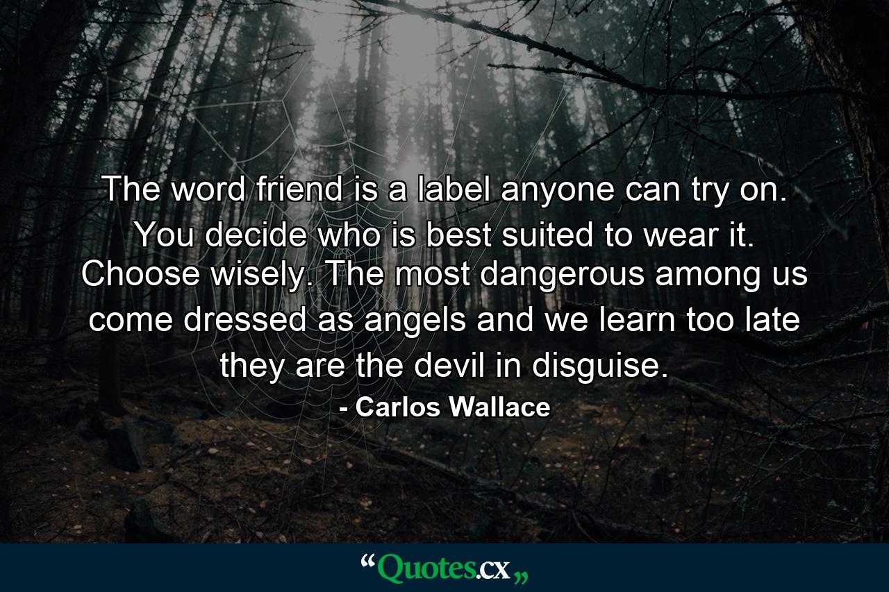 The word friend is a label anyone can try on. You decide who is best suited to wear it. Choose wisely. The most dangerous among us come dressed as angels and we learn too late they are the devil in disguise. - Quote by Carlos Wallace