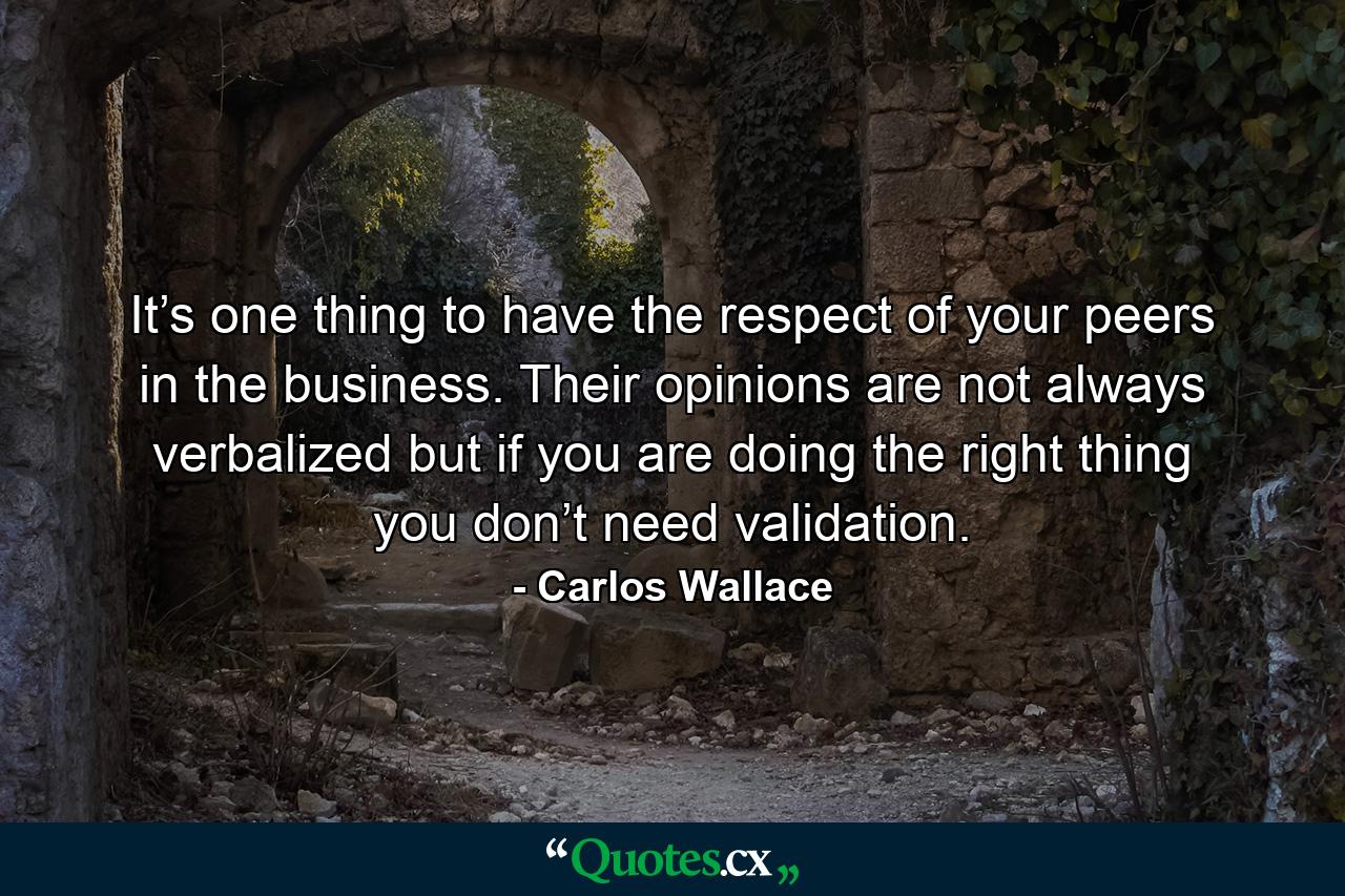 It’s one thing to have the respect of your peers in the business. Their opinions are not always verbalized but if you are doing the right thing you don’t need validation. - Quote by Carlos Wallace