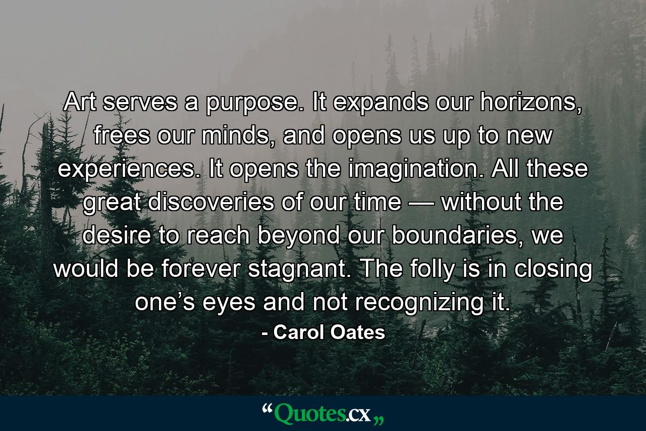 Art serves a purpose. It expands our horizons, frees our minds, and opens us up to new experiences. It opens the imagination. All these great discoveries of our time — without the desire to reach beyond our boundaries, we would be forever stagnant. The folly is in closing one’s eyes and not recognizing it. - Quote by Carol Oates