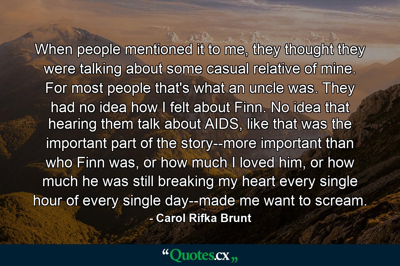 When people mentioned it to me, they thought they were talking about some casual relative of mine. For most people that's what an uncle was. They had no idea how I felt about Finn. No idea that hearing them talk about AIDS, like that was the important part of the story--more important than who Finn was, or how much I loved him, or how much he was still breaking my heart every single hour of every single day--made me want to scream. - Quote by Carol Rifka Brunt