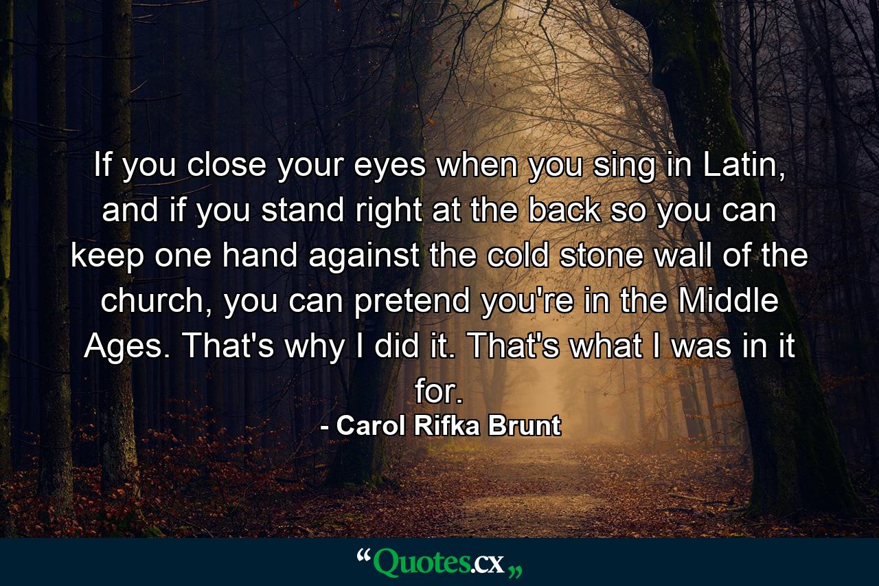 If you close your eyes when you sing in Latin, and if you stand right at the back so you can keep one hand against the cold stone wall of the church, you can pretend you're in the Middle Ages. That's why I did it. That's what I was in it for. - Quote by Carol Rifka Brunt