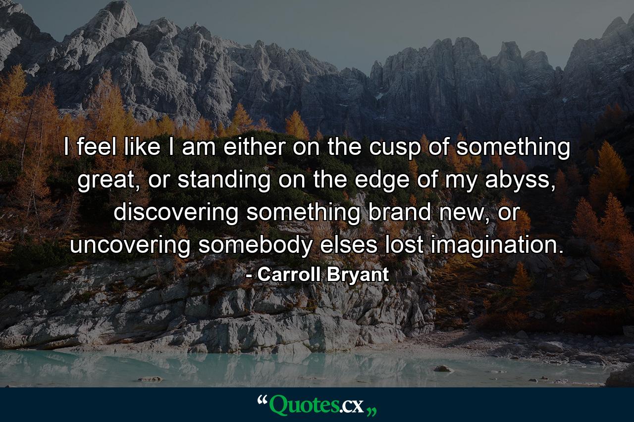 I feel like I am either on the cusp of something great, or standing on the edge of my abyss, discovering something brand new, or uncovering somebody elses lost imagination. - Quote by Carroll Bryant