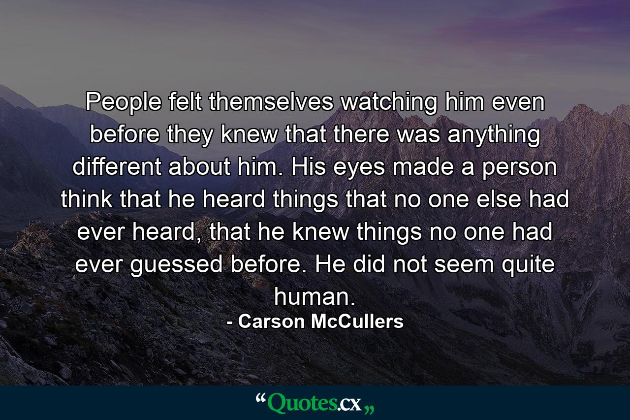 People felt themselves watching him even before they knew that there was anything different about him. His eyes made a person think that he heard things that no one else had ever heard, that he knew things no one had ever guessed before. He did not seem quite human. - Quote by Carson McCullers