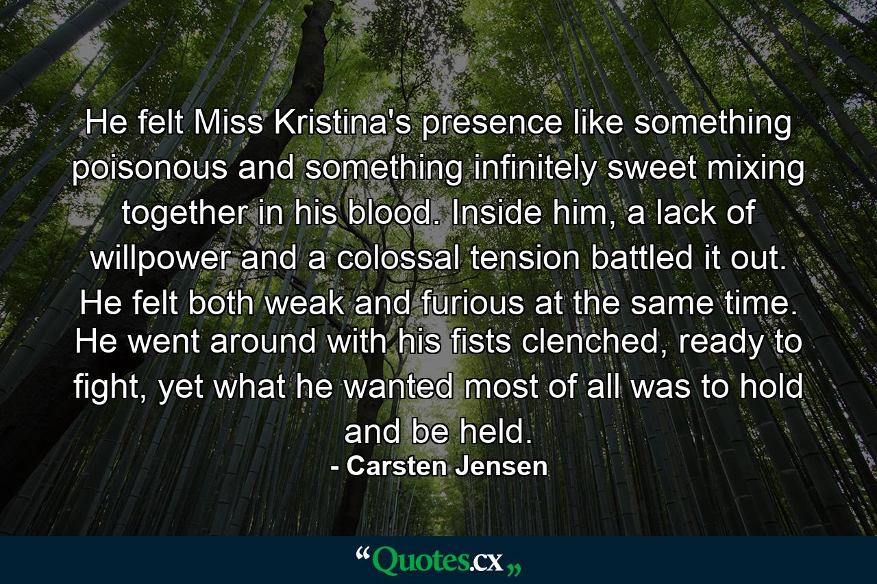 He felt Miss Kristina's presence like something poisonous and something infinitely sweet mixing together in his blood. Inside him, a lack of willpower and a colossal tension battled it out. He felt both weak and furious at the same time. He went around with his fists clenched, ready to fight, yet what he wanted most of all was to hold and be held. - Quote by Carsten Jensen