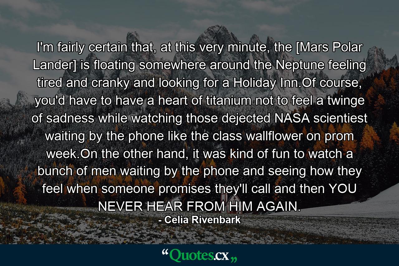 I'm fairly certain that, at this very minute, the [Mars Polar Lander] is floating somewhere around the Neptune feeling tired and cranky and looking for a Holiday Inn.Of course, you'd have to have a heart of titanium not to feel a twinge of sadness while watching those dejected NASA scientiest waiting by the phone like the class wallflower on prom week.On the other hand, it was kind of fun to watch a bunch of men waiting by the phone and seeing how they feel when someone promises they'll call and then YOU NEVER HEAR FROM HIM AGAIN. - Quote by Celia Rivenbark