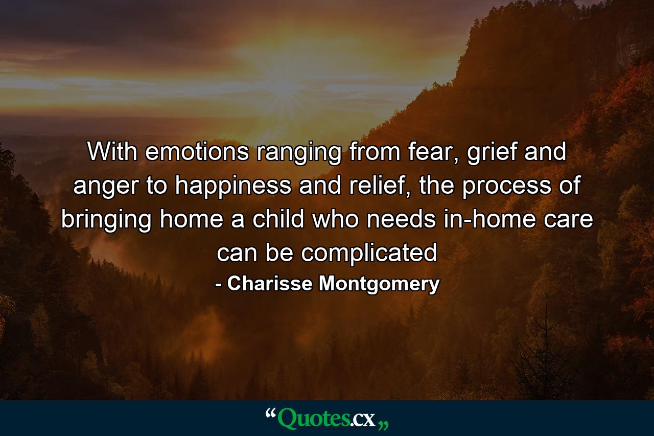 With emotions ranging from fear, grief and anger to happiness and relief, the process of bringing home a child who needs in-home care can be complicated - Quote by Charisse Montgomery