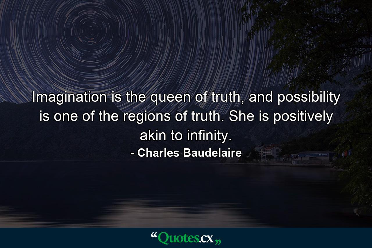 Imagination is the queen of truth, and possibility is one of the regions of truth. She is positively akin to infinity. - Quote by Charles Baudelaire