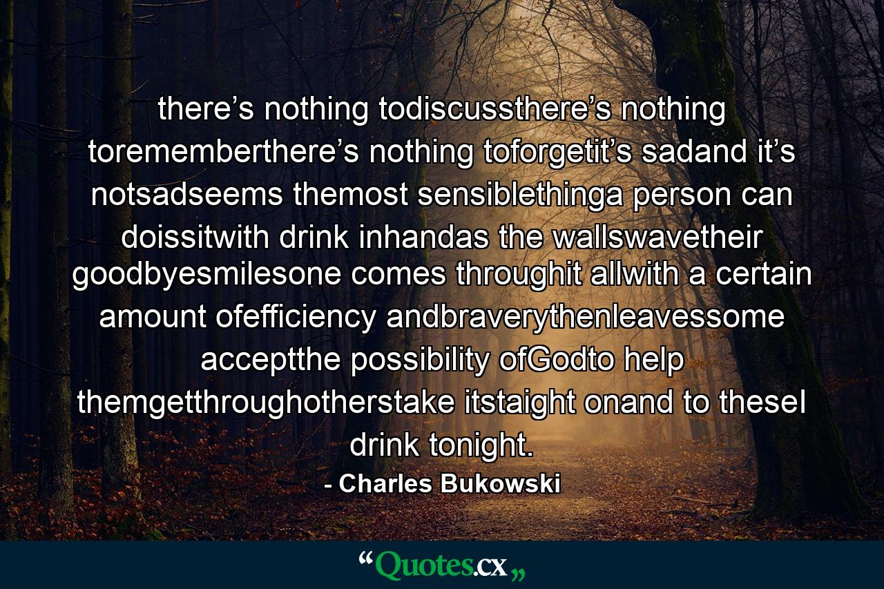 there’s nothing todiscussthere’s nothing torememberthere’s nothing toforgetit’s sadand it’s notsadseems themost sensiblethinga person can doissitwith drink inhandas the wallswavetheir goodbyesmilesone comes throughit allwith a certain amount ofefficiency andbraverythenleavessome acceptthe possibility ofGodto help themgetthroughotherstake itstaight onand to theseI drink tonight. - Quote by Charles Bukowski