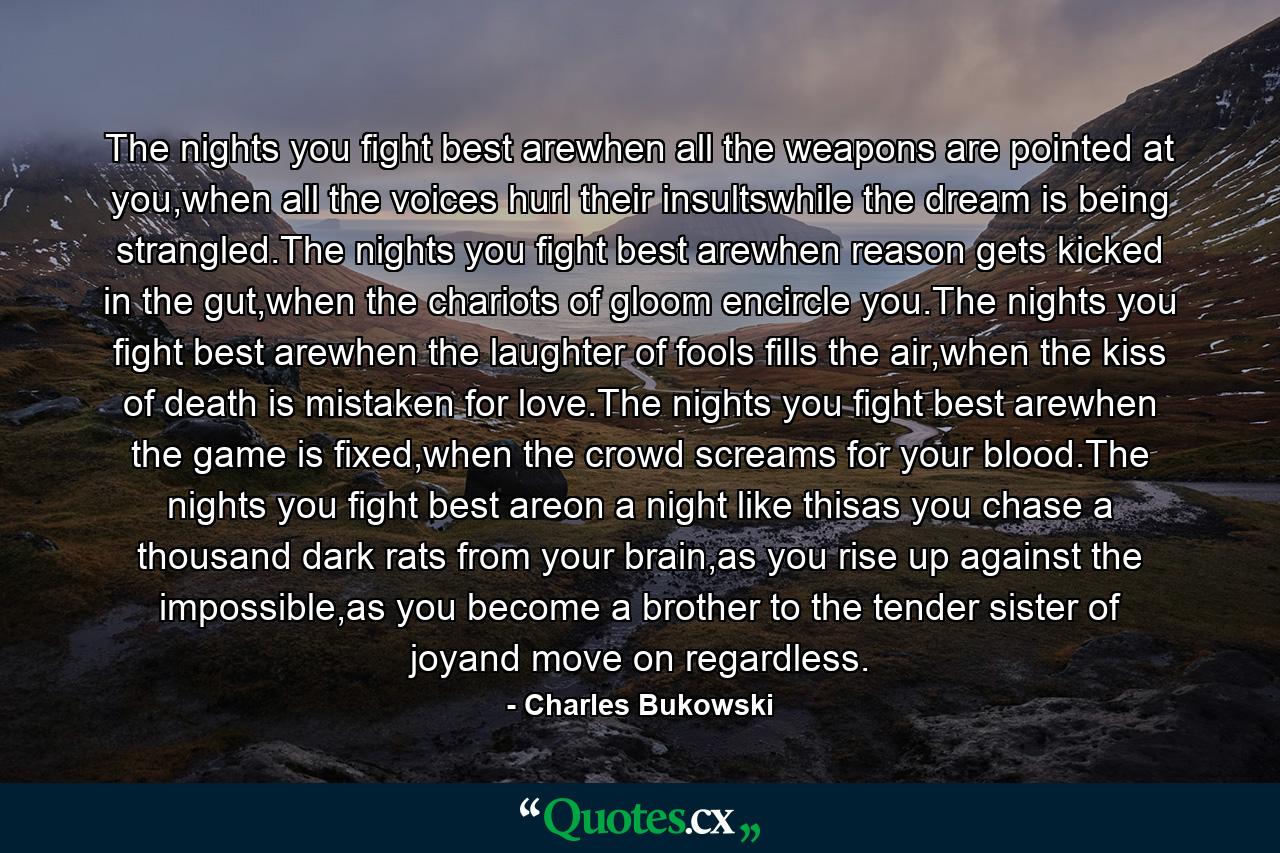 The nights you fight best arewhen all the weapons are pointed at you,when all the voices hurl their insultswhile the dream is being strangled.The nights you fight best arewhen reason gets kicked in the gut,when the chariots of gloom encircle you.The nights you fight best arewhen the laughter of fools fills the air,when the kiss of death is mistaken for love.The nights you fight best arewhen the game is fixed,when the crowd screams for your blood.The nights you fight best areon a night like thisas you chase a thousand dark rats from your brain,as you rise up against the impossible,as you become a brother to the tender sister of joyand move on regardless. - Quote by Charles Bukowski