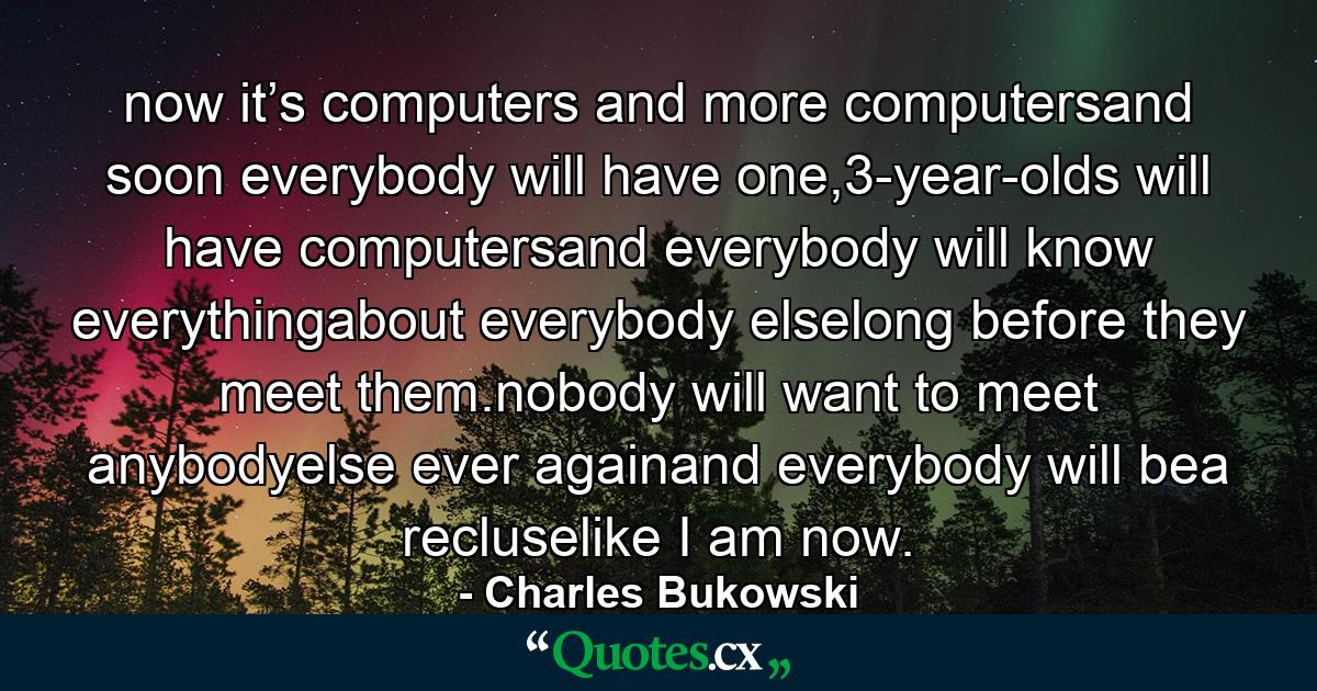 now it’s computers and more computersand soon everybody will have one,3-year-olds will have computersand everybody will know everythingabout everybody elselong before they meet them.nobody will want to meet anybodyelse ever againand everybody will bea recluselike I am now. - Quote by Charles Bukowski