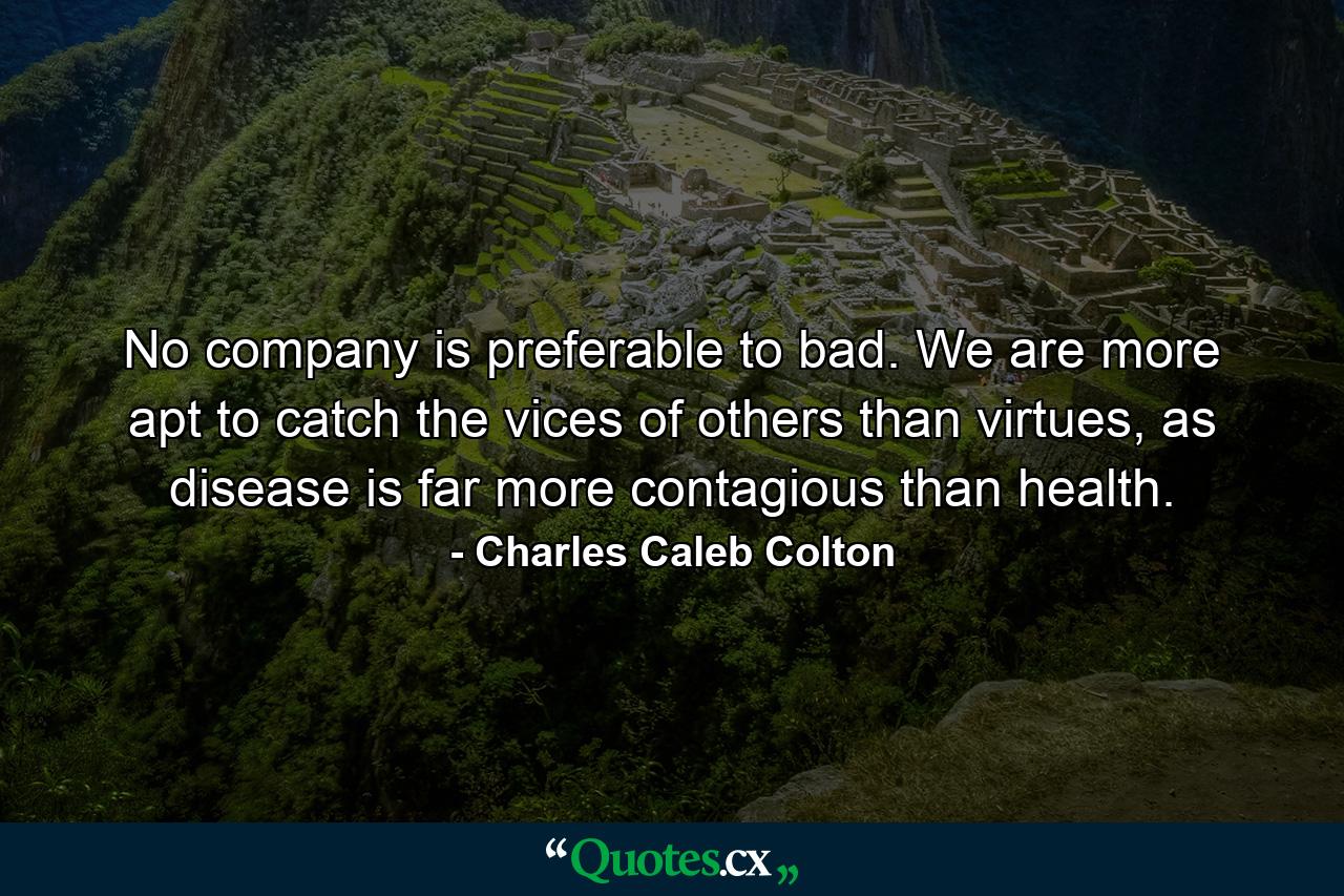 No company is preferable to bad. We are more apt to catch the vices of others than virtues, as disease is far more contagious than health. - Quote by Charles Caleb Colton