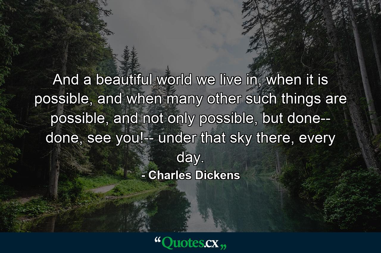 And a beautiful world we live in, when it is possible, and when many other such things are possible, and not only possible, but done-- done, see you!-- under that sky there, every day. - Quote by Charles Dickens