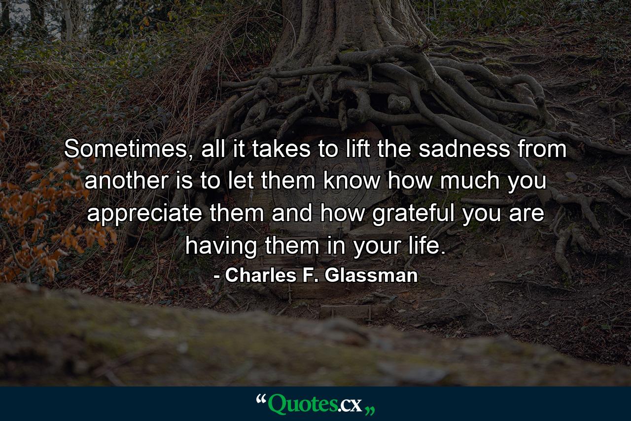 Sometimes, all it takes to lift the sadness from another is to let them know how much you appreciate them and how grateful you are having them in your life. - Quote by Charles F. Glassman