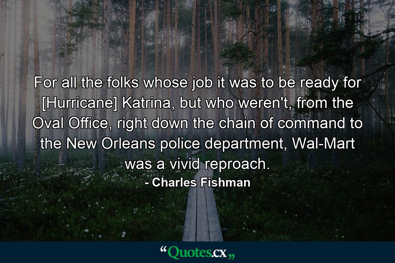 For all the folks whose job it was to be ready for [Hurricane] Katrina, but who weren't, from the Oval Office, right down the chain of command to the New Orleans police department, Wal-Mart was a vivid reproach. - Quote by Charles Fishman