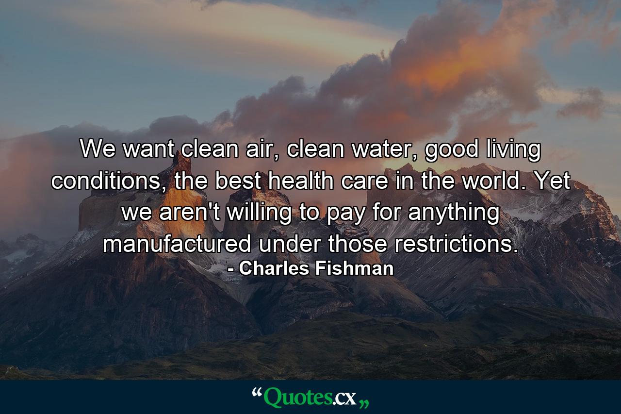 We want clean air, clean water, good living conditions, the best health care in the world. Yet we aren't willing to pay for anything manufactured under those restrictions. - Quote by Charles Fishman