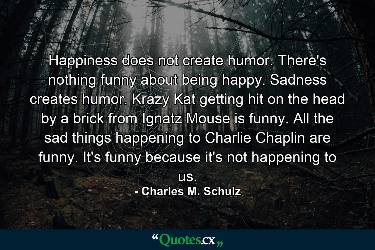 Happiness does not create humor. There's nothing funny about being happy. Sadness creates humor. Krazy Kat getting hit on the head by a brick from Ignatz Mouse is funny. All the sad things happening to Charlie Chaplin are funny. It's funny because it's not happening to us. - Quote by Charles M. Schulz