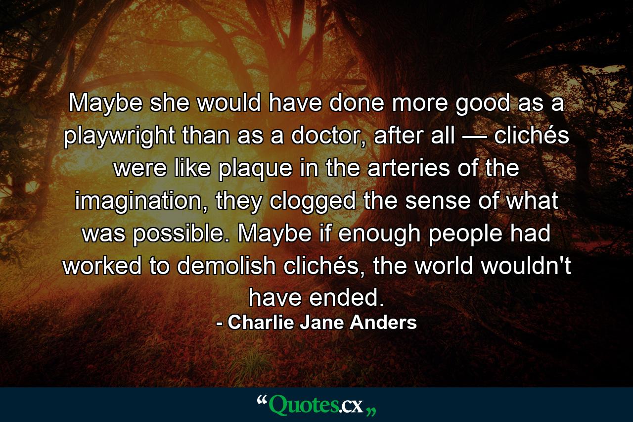 Maybe she would have done more good as a playwright than as a doctor, after all — clichés were like plaque in the arteries of the imagination, they clogged the sense of what was possible. Maybe if enough people had worked to demolish clichés, the world wouldn't have ended. - Quote by Charlie Jane Anders