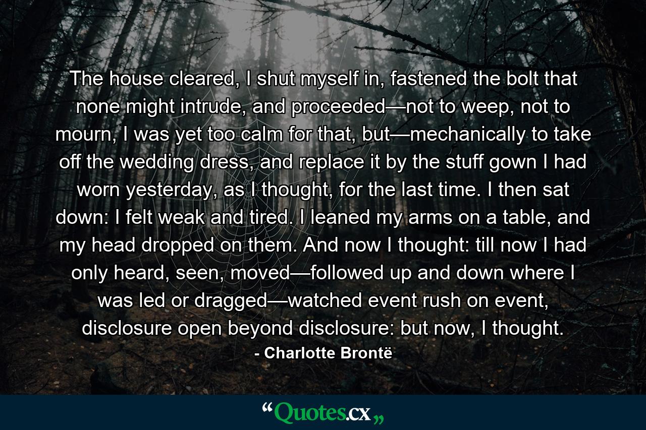 The house cleared, I shut myself in, fastened the bolt that none might intrude, and proceeded—not to weep, not to mourn, I was yet too calm for that, but—mechanically to take off the wedding dress, and replace it by the stuff gown I had worn yesterday, as I thought, for the last time. I then sat down: I felt weak and tired. I leaned my arms on a table, and my head dropped on them. And now I thought: till now I had only heard, seen, moved—followed up and down where I was led or dragged—watched event rush on event, disclosure open beyond disclosure: but now, I thought. - Quote by Charlotte Brontë