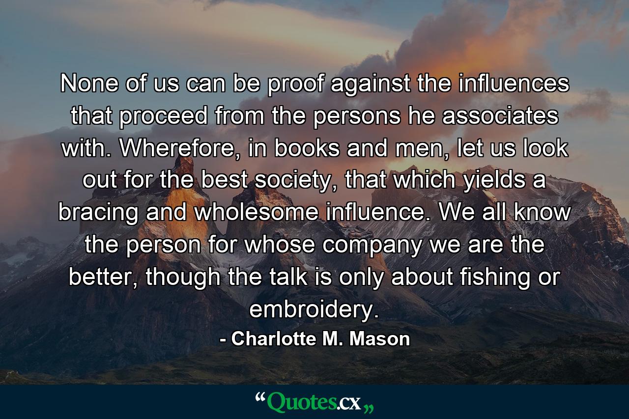 None of us can be proof against the influences that proceed from the persons he associates with. Wherefore, in books and men, let us look out for the best society, that which yields a bracing and wholesome influence. We all know the person for whose company we are the better, though the talk is only about fishing or embroidery. - Quote by Charlotte M. Mason