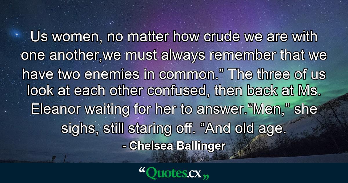 Us women, no matter how crude we are with one another,we must always remember that we have two enemies in common.” The three of us look at each other confused, then back at Ms. Eleanor waiting for her to answer.“Men,” she sighs, still staring off. “And old age. - Quote by Chelsea Ballinger