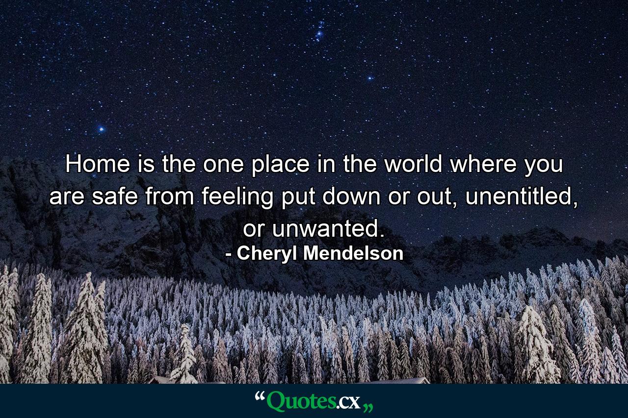 Home is the one place in the world where you are safe from feeling put down or out, unentitled, or unwanted. - Quote by Cheryl Mendelson