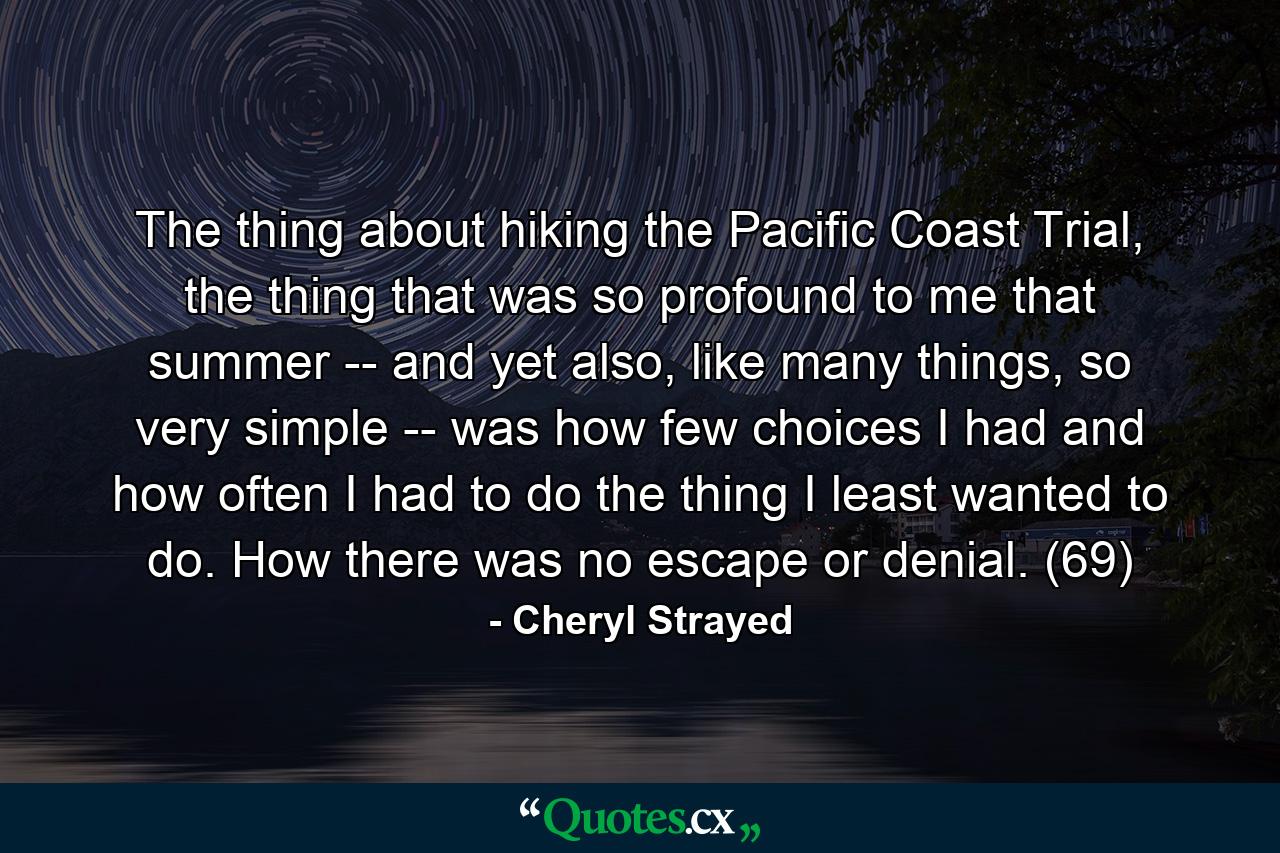 The thing about hiking the Pacific Coast Trial, the thing that was so profound to me that summer -- and yet also, like many things, so very simple -- was how few choices I had and how often I had to do the thing I least wanted to do. How there was no escape or denial. (69) - Quote by Cheryl Strayed