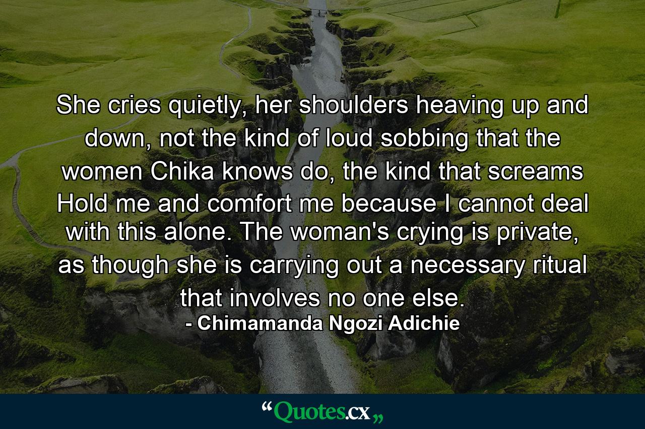 She cries quietly, her shoulders heaving up and down, not the kind of loud sobbing that the women Chika knows do, the kind that screams Hold me and comfort me because I cannot deal with this alone. The woman's crying is private, as though she is carrying out a necessary ritual that involves no one else. - Quote by Chimamanda Ngozi Adichie