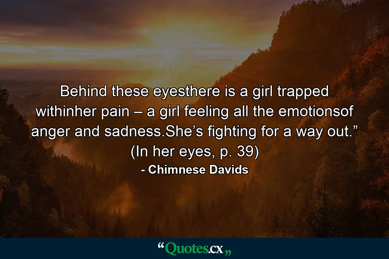 Behind these eyesthere is a girl trapped withinher pain – a girl feeling all the emotionsof anger and sadness.She’s fighting for a way out.” (In her eyes, p. 39) - Quote by Chimnese Davids