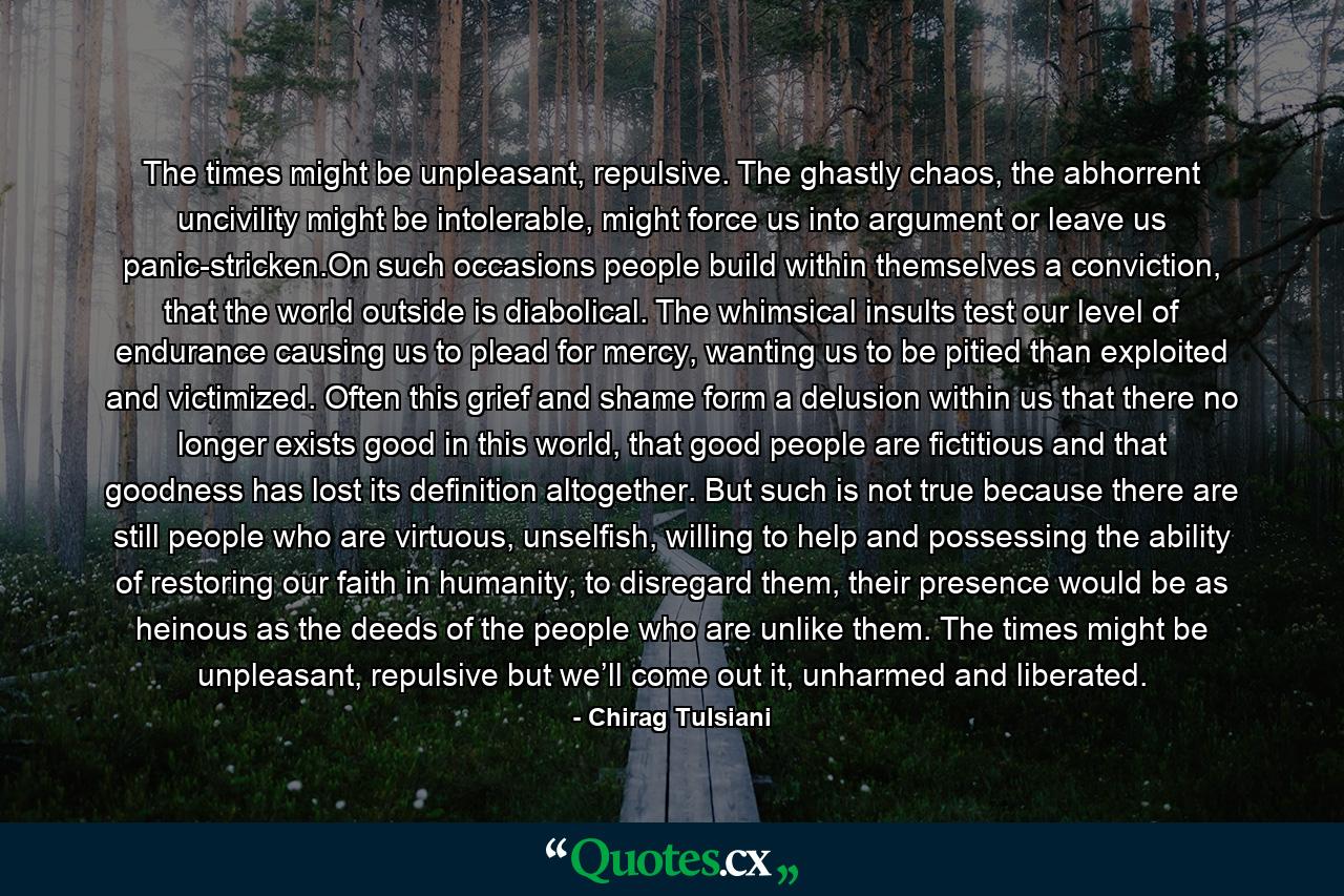 The times might be unpleasant, repulsive. The ghastly chaos, the abhorrent uncivility might be intolerable, might force us into argument or leave us panic-stricken.On such occasions people build within themselves a conviction, that the world outside is diabolical. The whimsical insults test our level of endurance causing us to plead for mercy, wanting us to be pitied than exploited and victimized. Often this grief and shame form a delusion within us that there no longer exists good in this world, that good people are fictitious and that goodness has lost its definition altogether. But such is not true because there are still people who are virtuous, unselfish, willing to help and possessing the ability of restoring our faith in humanity, to disregard them, their presence would be as heinous as the deeds of the people who are unlike them. The times might be unpleasant, repulsive but we’ll come out it, unharmed and liberated. - Quote by Chirag Tulsiani