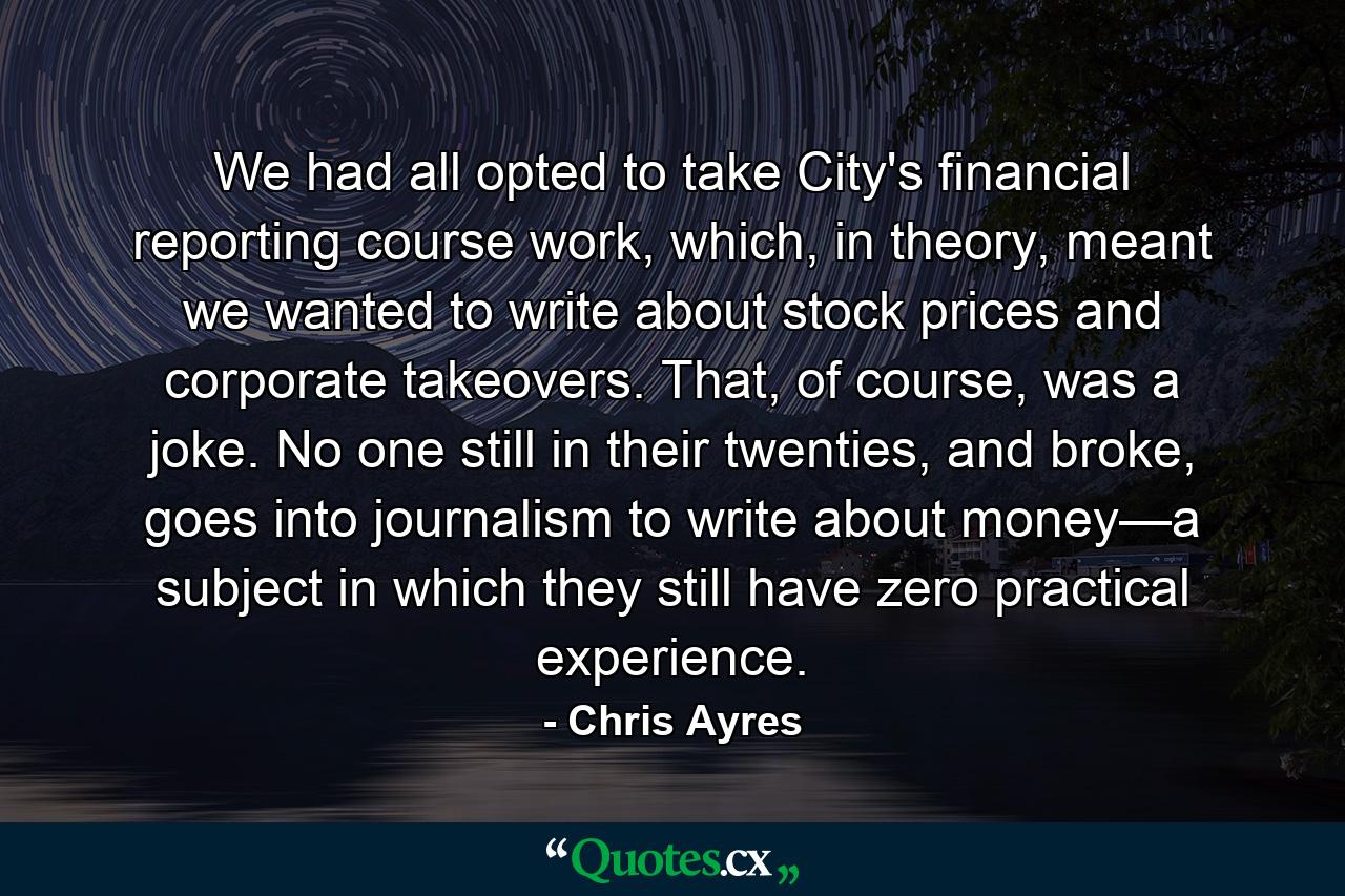 We had all opted to take City's financial reporting course work, which, in theory, meant we wanted to write about stock prices and corporate takeovers. That, of course, was a joke. No one still in their twenties, and broke, goes into journalism to write about money—a subject in which they still have zero practical experience. - Quote by Chris Ayres